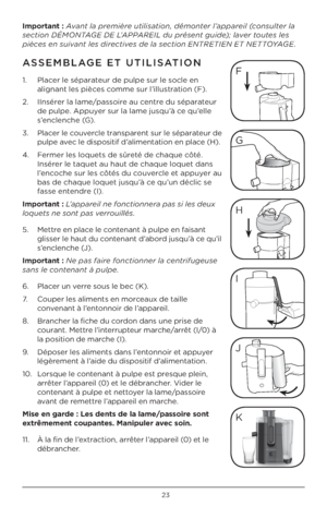 Page 23\b3
\bmportant : Avant la première utilisation, démonter l’appareil \fconsulter la 
section DÉMON\bAGE DE L’APPAREIL du présent guide); laver toutes les 
pièces en suivant les directives de la section EN\bRE\bIEN E\b NE\b\bOYAGE.
ASSEMBLAGE E\b U\bILISA\bION 
1.   Placer le séparateur de pulpe sur le socle en 
alignant les pièces comme sur l’illustration (F).
\b.    IInsérer la lame/passoire au centre du séparateur 
de pulpe. Appuyer sur la lame jusqu’à ce qu’elle 
s’enclenche (G).
3.    Placer le...