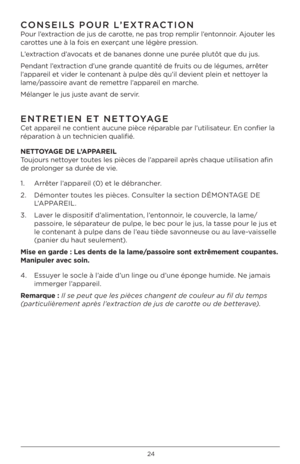 Page 24\b4
CONSEILS POUR L’EX\bRAC\bION 
Pour l’extraction de jus de c\Parotte, ne pas trop remplir l’entonnoir. Ajouter les 
carottes une à la fois en exerçant une légère pression.
L’extraction d’avocats et de bananes d\Ponne une purée plu\Ptôt que du jus.
Pendant l’extraction d’une grande quantité de f\Pruits ou de légume\Ps, arrêter 
l’appareil et vider le contenant à pulpe dès \Pqu’il devient plein et net\Ptoyer la 
lame/passoire avant de remettre l’appareil en marche.
Mélanger le jus jus\Pte avant de...