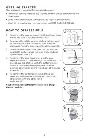 Page 55
GE\b\bING S\bAR\bED 
This appliance is intended for household use o\Pnly. 
• Remove all packing material, any stickers, and the plastic band around the 
power plug.
• Go to www.prodprotect.com/applica to register your product.
• Wash all removable parts as instructed in CARE AND CLEANING. 
HOW \bO DISASSEMBLE
1.    To remove the pulp container, hold the finger grips 
firmly and slide it out, bottom first. (A)
\b.    To unlock the safety locking latches, pull outward 
at the bottom of the latches on...