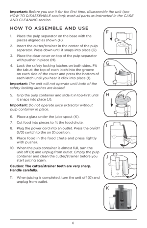 Page 66
\bmportant: Before you use it for the first time, disassemble the unit \fsee 
HOW \bO DISASSEMBLE section); wash all parts as instructed in the CARE 
AND CLEANING section.
HOW \bO ASSEMBLE AND USE
1.   Place the pulp separator on the base with the 
pieces aligned as shown (F).
\b.    Insert the cutter/strainer in the center of the pulp 
separator. Press down until it snaps into place (G).
3.    Place the clear cover on top of the pulp separator 
with pusher in place (H).
4.    Lock the safety locking...