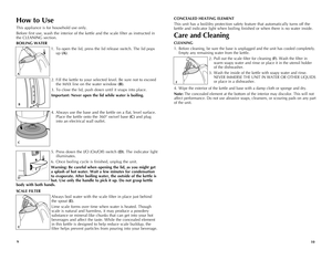 Page 6
109
How to Use
This appliance is for household use only.
Before first use, wash the interior of the kettle and the scale filter as instructed in 
the CLEANING section.
BOILING WATER
1. To open the lid, press the lid release switch. The lid pops 
up (A).
2. Fill the kettle to your selected level. Be sure not to exceed 
the MAX line on the water window (B). 
3. To close the lid, push down until it snaps into place.
Important: Never open the lid while water is boiling.
4.  Always use the base and the...