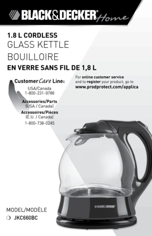 Page 1

Model/ModÈle
❍	JKC660BC
.8 L CORdLESS 
Glass Kettle
Bouilloire  
En VERRE SAnS FIL dE ,8 L
For	online customer service  
and	to	
register 	your	product,	go	to 
www.prodprotect.com/applica
CustomerCare Line:	
USA/Canada	
1-800-231-9786
Accessories/Parts 
(USA	/	Canada)	
Accessoires/Pièces 
(É.U.	/	Canada)
1-800-738-0245 