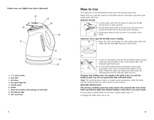 Page 6
109
1. 1.7 L (60-oz) kettle
2. Scale filter 
3. Lid release
4. Stay-open hinged lid
5. On/Off switch
6. Handle
7. Water level window with markings (on both sides)
8. ON indicator light
9. 360° swivel base
Product may vary slightly from what is illustrated.How to Use
This appliance is for household use only and is for boiling water only.
Before first use, wash the interior of the kettle and the removable scale filter with 
soapy water and rinse.
BOILING WATER
1. To boil water, press the lid release to...