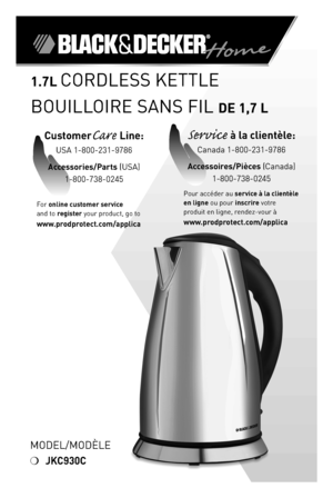 Page 1

Model/ModÈle
❍	JKC930C
.7L CoRdleSS	KeTTle	
BoUIlloIRe	SANS	FIl	de ,7 L
For	online customer service  
and	to	register	your	product,	go	to 
www.prodprotect.com/applica
CustomerCare Line:	
USA	1-800-231-9786
Accessories/Parts (USA)	
1-800-738-0245
Service à la clientèle:	
Canada	1-800-231-9786
Accessoires/Pièces (Canada)
1-800-738-0245
Pour	accéder	au	service à la clientèle 
en ligne	ou	pour	inscrire	votre	
produit	en	ligne,	rendez-vour	à  
www.prodprotect.com/applica 