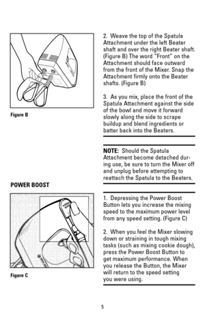 Page 52.  Weave the top of the Spatula
Attachment under the left Beater
shaft and over the right Beater shaft.
(Figure B) The word “Front” on the 
Attachment should face outward
from the front of the Mixer. Snap the
Attachment firmly onto the Beater
shafts. (Figure B)
3.  As you mix, place the front of the
Spatula Attachment against the side
of the bowl and move it forward
slowly along the side to scrape
buildup and blend ingredients or
batter back into the Beaters. 
NOTE:Should the Spatula
Attachment become...