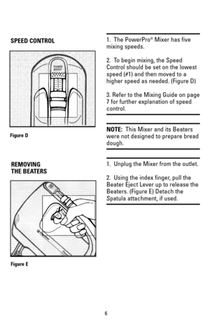 Page 61.  The PowerPro®Mixer has five
mixing speeds.
2.  To begin mixing, the Speed
Control should be set on the lowest
speed (#1) and then moved to a
higher speed as needed. (Figure D)
3. Refer to the Mixing Guide on page
7 for further explanation of speed
control.
NOTE:This Mixer and its Beaters
were not designed to prepare bread
dough.
1.  Unplug the Mixer from the outlet.
2.  Using the index finger, pull the
Beater Eject Lever up to release the
Beaters. (Figure E) Detach the
Spatula attachment, if used.
6...