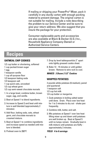 Page 9If mailing or shipping your PowerPro®Mixer, pack it
carefully in any sturdy carton with enough packing
material to prevent damage. The original carton is
not suitable for mailing. Include a note describing
the problem to our Service Center and be sure to
give your return address. We also suggest that you
insure the package for your protection. 
Consumer-replaceable parts and accessories 
are also available at Black & Decker (U.S.) Inc.,
Household Appliance Company-Owned or
Authorized Service Centers.
9...