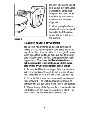 Page 5the bowl when using a hand-
held utensil, move the Speed
Control to the Off position
and place the Mixer on its
Heel Rest so the Beaters
can drain into the bowl.
(Figure B)
5.  When mixing has been
completed, move the Speed
Control to the Off position,
unplug the cord, and eject
the Beaters.
USING THE SPATULA ATTACHMENT
The Spatula Attachment can be used during some
mixing tasks to help scrape the bowl sides and blend
ingredients back into the batter.  It is designed for use
when mixing thin (puddings,...