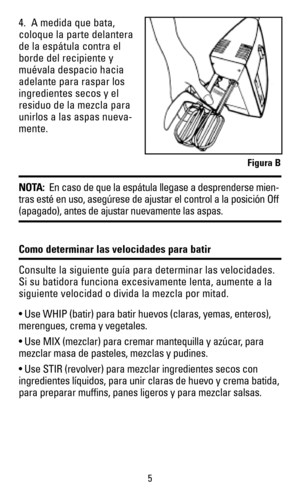 Page 54.  A medida que bata,
coloque la parte delantera
de la espátula contra el
borde del recipiente y
muévala despacio hacia
adelante para raspar los
ingredientes secos y el
residuo de la mezcla para
unirlos a las aspas nueva-
mente.  
NOTA:En caso de que la espátula llegase a desprenderse mien-
tras esté en uso, asegúrese de ajustar el control a la posición Off
(apagado), antes de ajustar nuevamente las aspas.
Como determinar las velocidades para batir
Consulte la siguiente guía para determinar las...