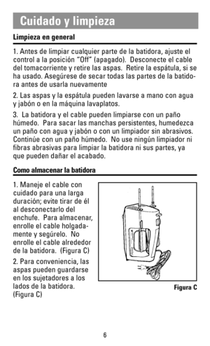 Page 6Limpieza en general
1. Antes de limpiar cualquier parte de la batidora, ajuste el
control a la posición “Off” (apagado).  Desconecte el cable
del tomacorriente y retire las aspas.  Retire la espátula, si se
ha usado. Asegúrese de secar todas las partes de la batido-
ra antes de usarla nuevamente
2. Las aspas y la espátula pueden lavarse a mano con agua
y jabón o en la máquina lavaplatos.
3.  La batidora y el cable pueden limpiarse con un paño
húmedo.  Para sacar las manchas persistentes, humedezca
un...