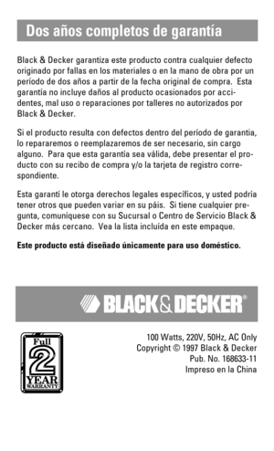 Page 8Black & Decker garantiza este producto contra cualquier defecto
originado por fallas en los materiales o en la mano de obra por un
período de dos años a partir de la fecha original de compra.  Esta
garantía no incluye daños al producto ocasionados por acci-
dentes, mal uso o reparaciones por talleres no autorizados por
Black & Decker.
Si el producto resulta con defectos dentro del período de garantia,
lo repararemos o reemplazaremos de ser necesario, sin cargo
alguno.  Para que esta garantía sea válida,...