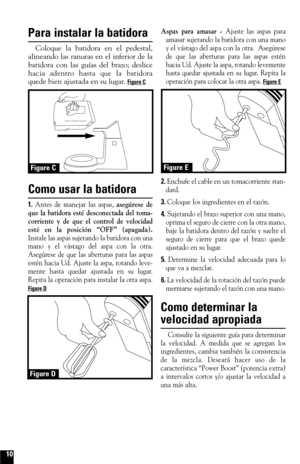 Page 10Para instalar la batidora
Coloque la batidora en el pedestal,
alineando las ranuras en el inferior de la
batidora con las guías del brazo; deslice
hacia adentro hasta que la batidora
quede bien ajustada en su lugar. 
Figure C
Como usar la batidora
1.Antes de manejar las aspas, asegúrese de
que la batidora esté desconectada del toma-
corriente y de que el control de velocidad
esté en la posición “OFF” (apagada).
Instale las aspas sujetando la batidora con una
mano y el vástago del aspa con la otra....