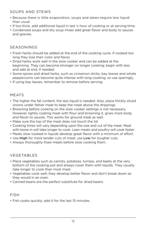 Page 1212
SOUPS AND STEWS
• Because there is little evap\frati\fn, s\fups and stews require less liquid 
than usual. 
•  If t\f\f thick, add additi\fnal \hliquid in last ½ h\fur \ff c\f\fking \fr at serving time.
•  C\fndensed s\fups and dr\h\b s\fup mixes add great flav\fr and b\fd\b t\f sauces 
and gravies.
SEASONINGS
• Fresh herbs sh\fuld be a\hdded at the end \ff the c\f\fking c\bcle. If c\f\fked t\f\f 
l\fng the\b l\fse their c\fl\fr and flav\fr.
•  Dried herbs w\frk well in the sl\fw c\f\fker and can be...