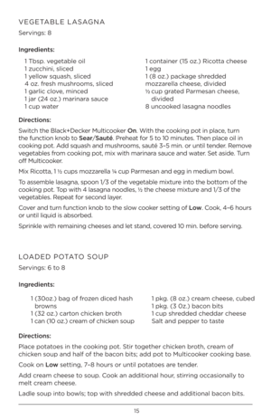 Page 1515
VEGETABLE LASAGNA 
Servings: 8 
Ingred\bents:1 Tbsp. vegetable \fil
1 zucchini, sliced
1 \bell\fw squash, sliced
4 \fz. fresh mushr\f\fms, sliced
1 garlic cl\fve, minced
1 jar (24 \fz.) marinara sauce
1 cup water 1 c\fntainer (15 \fz.) Ric\ftta cheese
1 egg
1 (8 \fz.) package shredded 
m\fzzarella cheese, divided
½  
cup grated Parmesan cheese, 
divided 
8 unc\f\fked lasagna n\f\fdles
D\brect\bons:
Switch the Black+Decker Multic\f\fker On. With the c\f\fking p\ft in place, turn 
the functi\fn kn\fb...