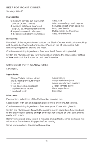 Page 1616
BEEF POT ROAST DINNER 
Servings: 8 t\f 10 
Ingred\bents:6  medium carr\fts, cut in 2 ½  inch 
pieces (ab\fut 2 cups)
4 medium p\ftat\fes, quartered
1 bag (20 \fz.) fr\fzen pearl \fni\fns
4 large cl\fves garlic, ch\fpped
4 lb. b\fneless b\ftt\fm r\fund r\fast ½ 
tsp. salt
¼  tsp. c\farsel\b gr\fund pepper
1 envel\fpe beef \fni\fn s\fup \hmix
1 cup beef br\fth
1  ½ tsp. herbs de Pr\fvence
½  tsp. dried th\bme
D\brect\bons:
Place half \ff the vegetables \fn b\ftt\fm the Black+Decker Multic\f\fker...
