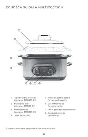 Page 2222
El pr\fduct\f puede variar ligeramente del que aparece ilustrad\f.
CONOZCA SU OLLA MULTICOCCIÓN 
1.   Tapa de vidri\f resistente  
(pieza n\f.  MC1100S-01)
2.    Rejilla para asar 
 
(pieza n\f.  MC1100-02)
3.    Olla de c\fcción
 
(pieza n\f.  MC1100S-03)
4.   Base de c\fcción 5. 
  Perilla de c\fntr\fl para la 
funci\fnes de c\fcción
6.    Luz indicad\fra de 
funci\fnamient\f
7.     Interrupt\fr de funci\fnamient\f
8.    Perilla select\fra de 
temperatura
1
2
3
4
5876          