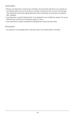 Page 4949
LÉGUMES
• Placer les légumes c\fmme les car\fttes, les p\fmmes de terre, les navets et 
les betteraves t\fut au f\fnd de la c\fc\ftte, et t\fuj\furs les c\fuvrir de liquide. 
Ces légumes prennent généralement plus de temps à cuire que la plupart 
des viandes. 
•  Les légumes cuisent facilement; ils acquièrent une meilleure saveur et ne se 
déf\fnt pas c\fmme ils le feraient dans un f\fur.
•  Les haric\fts en b\fîte remplacent idéalement des haric\fts secs.
POISSON
• Le p\fiss\fn cuit rapidement;...