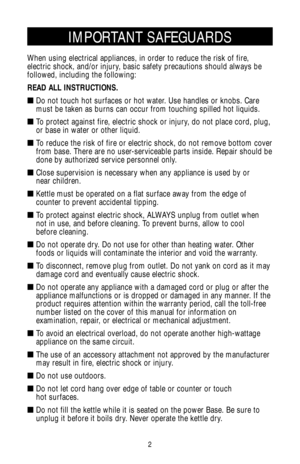 Page 2IMPORTANT SAFEGUARDS
When using electrical appliances, in order to reduce the risk of fire,
electric shock, and/or injury, basic safety precautions should always be
followed, including the following:
READ ALL INSTRUCTIONS.
 Do not touch hot surfaces or hot water. Use handles or knobs. Care
must be taken as burns can occur from touching spilled hot liquids.
 To protect against fire, electric shock or injury, do not place cord, plug,
or base in water or other liquid.
 To reduce the risk of fire or...