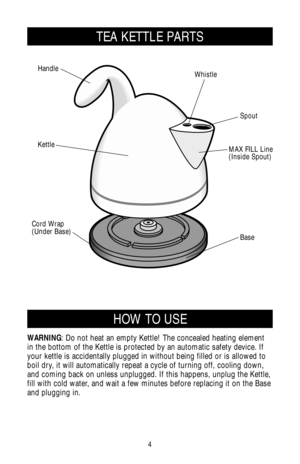 Page 44
HOW TO USE
WARNING: Do not heat an empty Kettle! The concealed heating element
in the bottom of the Kettle is protected by an automatic safety device. If
your kettle is accidentally plugged in without being filled or is allowed to
boil dry, it will automatically repeat a cycle of turning off, cooling down,
and coming back on unless unplugged. If this happens, unplug the Kettle,
fill with cold water, and wait a few minutes before replacing it on the Base
and plugging in.
TEA KETTLE PARTS
Spout Whistle...