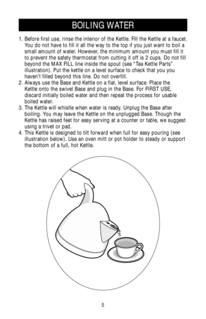Page 55
1. Before first use, rinse the interior of the Kettle. Fill the Kettle at a faucet.
You do not have to fill it all the way to the top if you just want to boil a
small amount of water. However, the minimum amount you must fill it
to prevent the safety thermostat from cutting it off is 2 cups. Do not fill
beyond the MAX FILL line inside the spout (see “Tea Kettle Parts”
illustration). Put the kettle on a level surface to check that you you
haven’t filled beyond this line. Do not overfill.
2. Always use...