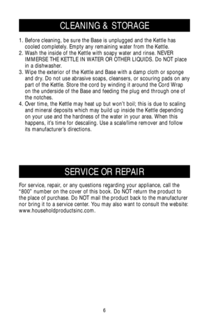 Page 66
For service, repair, or any questions regarding your appliance, call the
“800” number on the cover of this book. Do NOT return the product to
the place of purchase. Do NOT mail the product back to the manufacturer
nor bring it to a service center. You may also want to consult the website:
www.householdproductsinc.com.
SERVICE OR REPAIR
CLEANING & STORAGE
1. Before cleaning, be sure the Base is unplugged and the Kettle has
cooled completely. Empty any remaining water from the Kettle.
2. Wash the inside...