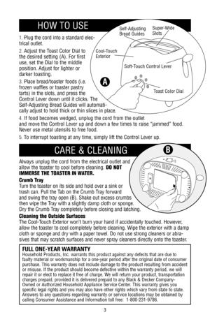 Page 31.Plug the cord into a standard elec-
trical outlet.
2.Adjust the Toast Color Dial to
the desired setting (A). For first
use, set the Dial to the middle
position. Adjust for lighter or
darker toasting.
3.Place bread/toaster foods (i.e.
frozen waffles or toaster pastry
tarts) in the slots, and press the
Control Lever down until it clicks. The
Self-Adjusting Bread Guides will automati-
cally adjust to hold thick or thin slices in place.
4.If food becomes wedged, unplug the cord from the outlet
and move the...