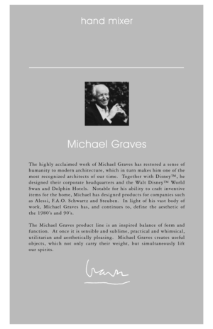 Page 8The highly acclaimed work of Michael Graves has restored a sense of
humanity to modern architecture, which in turn makes him one of the
most recognized architects of our time.  Together with Disney™, he
designed their corporate headquarters and the Walt Disney™ World
Swan and Dolphin Hotels.  Notable for his ability to craft inventive
items for the home, Michael has designed products for companies such
as Alessi, F.A.O. Schwartz and Steuben.  In light of his vast body of
work, Michael Graves has, and...
