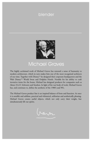 Page 8blender
Michael Graves
The highly acclaimed work of Michael Graves has restored a sense of humanity to
modern architecture, which in turn makes him one of the most recognized architects
of our time. Together with Disney,
TMhe designed their corporate headquarters and the
Walt DisneyTMWorld Swan and Dolphin Hotels. Notable for his ability to craft
inventive items for the home, Michael has designed products for companies such as
Alessi, F.A.O. Schwartz and Steuben. In light of his vast body of work,...