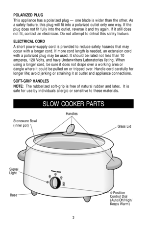 Page 33
SLOW COOKER PARTS
POLARIZED PLUG
This appliance has a polarized plug — one blade is wider than the other. As
a safety feature, this plug will fit into a polarized outlet only one way. If the
plug does not fit fully into the outlet, reverse it and try again. If it still does
not fit, contact an electrician. Do not attempt to defeat this safety feature.
ELECTRICAL CORD
A short power-supply cord is provided to reduce safety hazards that may
occur with a longer cord. If more cord length is needed, an...