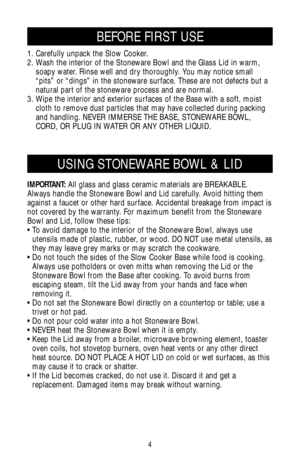 Page 44
IMPORTANT:All glass and glass ceramic materials are BREAKABLE.
Always handle the Stoneware Bowl and Lid carefully. Avoid hitting them
against a faucet or other hard surface. Accidental breakage from impact is
not covered by the warranty. For maximum benefit from the Stoneware
Bowl and Lid, follow these tips:
• To avoid damage to the interior of the Stoneware Bowl, always use
utensils made of plastic, rubber, or wood. DO NOT use metal utensils, as
they may leave grey marks or may scratch the cookware.
•...