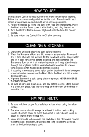 Page 55
CLEANING & STORAGE
HOW TO USE
1. Unplug the unit and allow it to cool before cleaning.
2. Wash the Stoneware Bowl and Lid in warm, soapy water. Rinse and
dry. If food sticks to the surface, fill the Bowl with warm, soapy water
and let it soak for a while before cleaning. Do not submerge the
Stoneware Bowl or let it sit in standing water as it may absorb water
through the unglazed bottom. Absorbed water can lead to uneven
temperatures when heated and potential cracking.
3. If scouring is necessary, use...