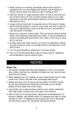 Page 66
RECIPES
Recipe Tips
1. The recipes included here have been designed to work in this 6-quart
slow cooker. Use them as a reference to adapt your own favorite soup,
stew and chili recipes.
2. When adapting your own recipes, be sure to add enough liquid to keep
foods moist. Foods cook best when submerged below liquid.
3. Roasts and hams up to 5 pounds can be cooked in the Slow Cooker.
Do not cook whole poultry. Remember that foods cut into smaller
pieces will cook faster than whole roasts.
4. Less tender...