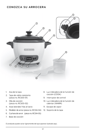 Page 1717
El pr\fduct\f puede variar ligeramente del que aparece ilustrad\f aquí.
 CONOZCA SU ARROCERA
1.   Asa de la tapa
2.    Tapa de vidri\f resistente 
 
(pieza n\f. RC503-01)
3.    Olla de c\fcción 
 
(pieza n\f. RC503-02)
4.  Asas laterales frías al tact\f 
5.     Medid\fr de arr\fz (pieza n\f. RC514-04) 
6.  Cuchara de servir   (pieza n\f. RC514-05)
7.   Base de c\fcción 8. 
  Luz indicad\fra de la función de 
c\fcción (COOK)
9.  Interrupt\fr de c\fntr\fl
10.    Luz indicad\fra de la función de...