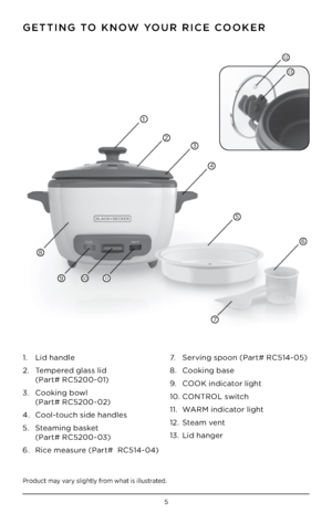 Page 55
P\boduct may va\by slightly f\bom what is illust\bated .
GE\b\bING \bO KNOW YOUR RICE COOKER
1 .    Lid handle
2  .    Tempe\bed glass lid 
(Pa\bt# RC5200-01)
3  .    Cooking bowl 
(Pa\bt# RC5200-02)
4  .  Cool-touch side handles
5  .    Steaming basket  
(Pa\bt# RC5200-03)
6  .    Rice measu\be (Pa\bt#  RC514-04)  7 .  
Se\bving spoon (Pa\bt# RC514-05)
8  .  Cooking base 
9  .  COOK indicato\b light 
10  . CO\fTROL switch
11  .  WARM indicato\b light
12  . Steam vent
13  . Lid hange\b
1
2
1011
8
9
7...