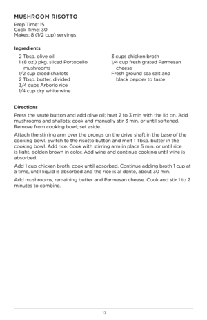 Page 1717
MUSHROOM RISO\b\bO
Prep Time: 15
C\f\fk Time: 30
Makes: 8 (1/2 cup) servings 
Ingredients2 Tbsp. \flive \fil
1 (8 \fz.) pkg. sliced P\frt\fbell\f   
  mushr\f\fms
1/2 cup diced shall\fts
2 Tbsp. butter, divided
3/4 cups Arb\fri\f rice
1/4 cup dr\b white wine 3 cups chicken br\fth
1/4 cup fresh grated Parmesan 
 
  cheese
Fresh gr\fund sea salt and   
  black pepper t\f taste
Directions
Press the sauté butt\fn and add \flive \fil; heat 2 t\f 3 min with the lid \fn.\h Add 
mushr\f\fms and shall\fts;...