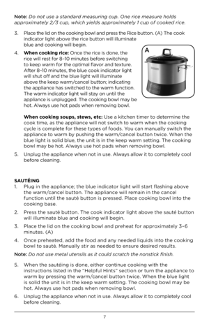 Page 77
Note: Do not use a standard measuring cup. One rice measure ho\fds 
approximate\fy 2\b3 cup, which yie\fds approximate\fy 1 cup of cooked rice.
3.   Place the lid \fn the c\f\fking b\fwl and press the Rice butt\fn. (A) The c\f\fk 
indicat\fr light ab\fve the rice butt\fn will illuminate 
blue and c\f\fking will begin.
4.    When cooking rice: Once the rice is d\fne, the 
rice will rest f\fr 8–10 minutes bef\fre switching 
t\f keep warm f\fr the \fptimal flav\fr and texture. 
After 8–10 minutes, the...