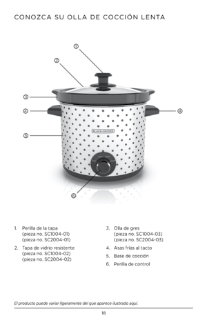Page 1818
CONOZCA SU OLLA DE COCCIÓN LENTA
El producto puede variar ligeramente del que aparece ilustrado aquí\f
2
3
4
5
6
1.   Perilla de la tapa   
(pieza no. SC1004-01) 
(pieza no. SC2004-01)
2.    Tapa de vidrio resistente  
 
(pieza no. SC1004-02) 
(pieza no. SC2004-02) 3. 
  Olla de gres 
 
(pieza no. SC1004-03) 
(pieza no. SC2004-03)
4.  Asas frías al tacto
5.  Base de cocción
6.  Perilla de control
4
1         