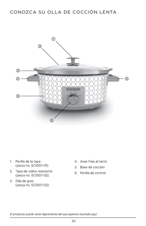 Page 2020
CONOZCA SU OLLA DE COCCIÓN LENTA
El producto puede variar ligeramente del que aparece ilustrado aquí\f
1.   Perilla de la tapa  
(pieza no. SC1007-01)
2.    Tapa de vidrio resistente  
 
(pieza no. SC1007-02)
3.    Olla de gres 
 
(pieza no. SC1007-02) 4. 
Asas frías al tacto
5.  Base de cocción
6.  Perilla de control
1
2
3
44
5
6         