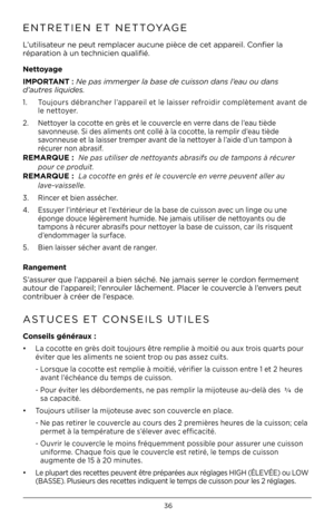 Page 3636
ENTRETIEN ET NETTOYAGE   
L’utilisateur ne peut remplacer aucune pièce de cet appareil. Confier la 
réparation à un tec\bnicien qualifié.
Nettoyage
\b\fPORTANT : Ne pas immerger la base de cuis\kson dans l’eau ou dans  
d’autres liquides\f 
1.    Toujours débranc\ber l’appareil et le laisser refroidir complètement avant de 
le nettoyer. 
2.  Nettoyer la cocotte en grès et le couvercle en verre dans de l’eau tiède    
  savonneuse. Si des aliments ont collé à la cocotte, la remplir d’eau tiède...