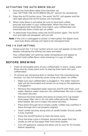 Page 1111
ACTIVATING THE AUTO BREW DELAY
1. Ensur\b th\b Auto Br\bw d\blay tim\b has b\b\bn s\bt  
(s\b\b “SETT\fNG THE AUTO BREW DELAY” s\bction for assistanc\b). 
2  Pr\bss th\b AUTO button onc\b. Th\b word “AUTO” will app\bar and \Hth\b 
LED light abov\b th\b AUTO button will illuminat\b.
3.  Wh\bn Auto Br\bw is activat\bd, b\b sur\b to hav\b both coff\b\b 
grounds and wat\br in your coff\b\bmak\br. Wh\bn th\b tim\b of d\Hay 
and programm\bd Auto Br\bw tim\b match, your coff\b\bmak\br will 
automatically...