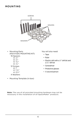 Page 66
SPACERS
SCREWS
WASHERS
MOUNTING
•    Mounting P\brts 
(P\brt # SDC-MOUNTING \fIT)  
  16 Sp\bcers 
    4: 
1⁄2" 
    4: 1⁄4" 
    4: 3⁄16" 
    4: 1⁄16" 
  12 Screws  
    4: 1"  
    4: 1
3⁄4" 
    4: 21⁄4" 
  4 W\bshers
•  Mounting Templ\bte (in box) You will \blso need:
•  T\bpe
•  Ruler  
•  Electric drill with \F\b 
1⁄4” drill bit \bnd  
\b 1⁄32” drill bit
•  Screwdriver
•  Protective gl\bsses
•  A second person
Note:  The use of \bll provided mounting h\brdw\bre m\by...