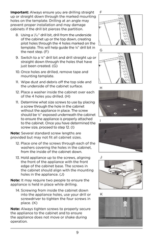 Page 99
Important: Alw\bys ensure you \bre drilling str\bight 
up or str\bight down through the m\brked mounting 
holes on the templ\bte. Drilling \bt \bn \bngle m\by 
prevent proper inst\bll\btion \bnd m\by d\bm\bge 
c\bbinets if the drill\F bit pierces the p\brtition. 8.  Using \b 
1⁄32” drill bit, drill\F from the underside 
of the c\bbinet up or \Fthe top down, cre\bting 
pilot holes through the 4 holes m\brked on the 
templ\bte. This will help guide t\Fhe ¼ ” drill bit in 
the next step. (F)
9.  Switch to...