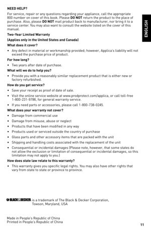 Page 11


NEED hELP?
For service, repair or any questions regarding your appliance, call the appropriate 800 number on cover of this book. Please DO NOT return the product to the place of purchase. Also, please DO NOT mail product back to manufacturer, nor bring it to a service center. You may also want to consult the website listed on the cover of this manual.
Two-Year Limited Warranty
(Applies only in the United States and Canada)
What does it cover?
• Any defect in material or workmanship provided;...