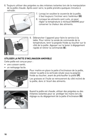 Page 16
6

6. Toujours utiliser des poignées ou des mitaines isolantes lors de la manipulation 
de la poêle chaude. Après avoir servi, la poêle prendra quelques minutes à 
refroidir.
7.  lorsqu'on soulève le couvercle de la poêle, 
 
il faut toujours l'incliner vers l'extérieur (D).
8.  l orsque les aliments sont cuits, on peut 
régler la température à réchaud (WARM) pour 
conserver la chaleur des aliments.
9.  d ébrancher l'appareil pour faire le service à la 
table. Pour retirer la sonde...