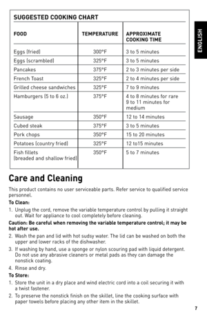 Page 7
7

ENGLISh
Care and Cleaning
This product contains no user serviceable parts. Refer service to qualified service 
personnel.
To Clean:
1. Unplug the cord, remove the variable temperature control by pulling it straight 
out. Wait for appliance to cool completely before cleaning.
Caution: Be careful when removing the variable temperature control; it may be 
hot after use.
2. Wash the pan and lid with hot sudsy water. The lid can be washed on both the 
upper and lower racks of the dishwasher.
3.  If...