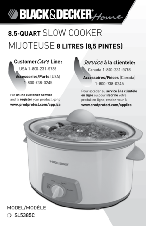 Page 1

8.5-qUART slow cooker
Mijoteuse 8 LITRES (8,5 PINTES)
Model/ModÈle
❍	SL5385C
For	online customer service  
and	to	
register 	your	product,	go	to 
www.prodprotect.com/applica
CustomerCare Line:	
USA	1-800-231-9786
Accessories/Parts  (USA)	
1-800-738-0245
Service à la clientèle:	
Canada	1-800-231-9786
Accessoires/Pièces (Canada)
1-800-738-0245
Pour	accéder	au	service à la clientèle 
en ligne	ou	pour	inscrire	votre	
produit	en	ligne,	rendez-vour	à
  
www.prodprotect.com/applica 
