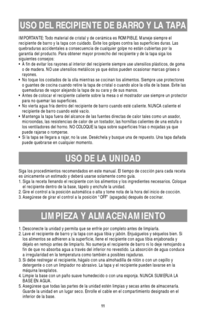 Page 1111
USO DEL RECIPIENTE DE BARRO Y LA TAPA
IMPORTANTE: Todo material de cristal y de cerámica es ROMPIBLE. Maneje siempre el
recipiente de barro y la tapa con cuidado. Evite los golpes contra las superficies duras. Las
quebraduras accidentales a consecuencia de cualquier golpe no están cubiertas por la
garantía del producto. Para obtener mayor provecho del recipiente y de la tapa siga los
siguientes consejos:
• A fin de evitar los rayones al interior del recipiente siempre use utensilios plásticos, de...