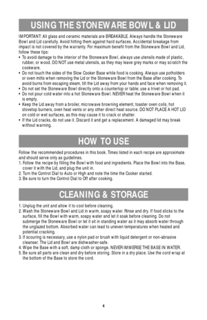 Page 44
USING THE STONEWARE BOWL & LID
HOW TO USE
CLEANING & STORAGE
IMPORTANT: All glass and ceramic materials are BREAKABLE. Always handle the Stoneware
Bowl and Lid carefully. Avoid hitting them against hard surfaces. Accidental breakage from
impact is not covered by the warranty. For maximum benefit from the Stoneware Bowl and Lid,
follow these tips:
• To avoid damage to the interior of the Stoneware Bowl, always use utensils made of plastic,
rubber, or wood. DO NOT use metal utensils, as they may leave...