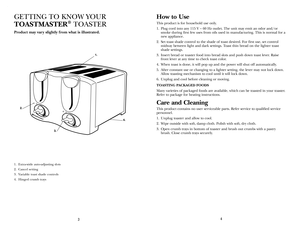 Page 3
43
1. Extra-wide auto-adjusting slots
2. Cancel setting
3. Variable toast shade controls
4. Hinged crumb trays
GETTING  TO kNOW yOUR  
TOASTMASTER® TOASTER
Product may var y slightly from what is illustrated. 
How to Use
This product is for household use only.
1. Plug cord into any 115 V ~ 60 Hz outlet. The unit may emit an odor and/or 
smoke during first few uses from oils used in manufacturing. This is normal for a 
new appliance.
2.  Set toast shade control to the shade of toast desired. For first...