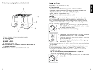Page 3



  . Extra-wide slots with automatic adjusting guides
  .  Toast control lever
  .  BAGEL 
 button
  .  CANCEL 
 button
  .  Toast shade selector dials
†  6.  Removable slide-out crumb trays (not shown) (Part # T0-0) 
  7.  Cord wrap (under unit)
Note: †  indicates	 consumer	 replaceable/removable	 parts





Product may vary slightly from what is illustrated.How to Use
This	product	 is	for	 household	 use	only.
GETTING STARTED
•	 Unpack	 the...